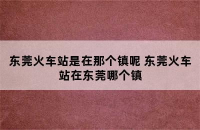 东莞火车站是在那个镇呢 东莞火车站在东莞哪个镇